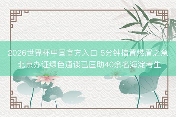 2026世界杯中国官方入口 5分钟措置燃眉之急 北京办证绿色通谈已匡助40余名海淀考生
