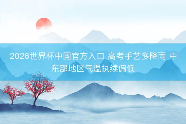2026世界杯中国官方入口 高考手艺多降雨 中东部地区气温执续偏低
