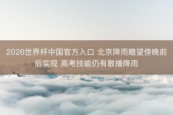 2026世界杯中国官方入口 北京降雨瞻望傍晚前后实现 高考技能仍有散播降雨