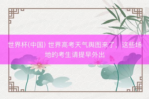 世界杯(中国) 世界高考天气舆图来了，这些场地的考生请提早外出