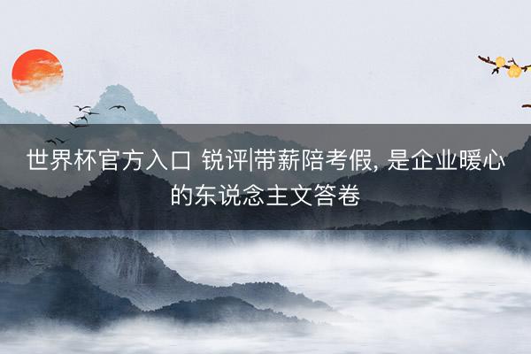 世界杯官方入口 锐评|带薪陪考假， 是企业暖心的东说念主文答卷