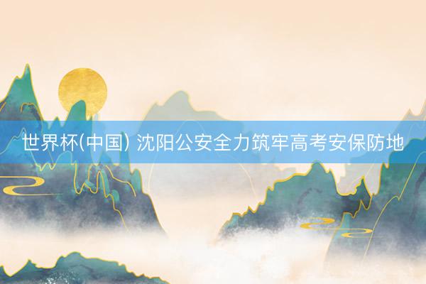 世界杯(中国) 沈阳公安全力筑牢高考安保防地