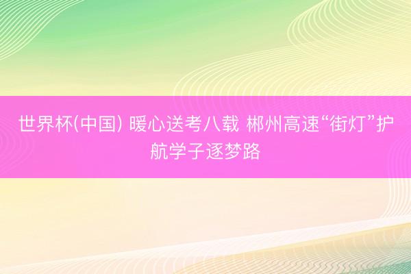 世界杯(中国) 暖心送考八载 郴州高速“街灯”护航学子逐梦路