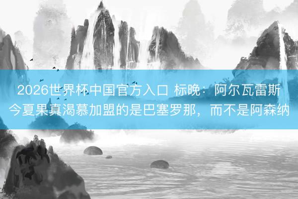 2026世界杯中国官方入口 标晚：阿尔瓦雷斯今夏果真渴慕加盟的是巴塞罗那，而不是阿森纳