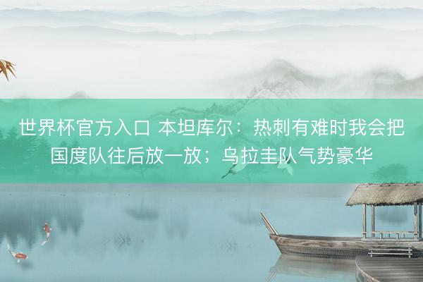 世界杯官方入口 本坦库尔:热刺有难时我会把国度队往后放一放;乌拉圭队气势豪华