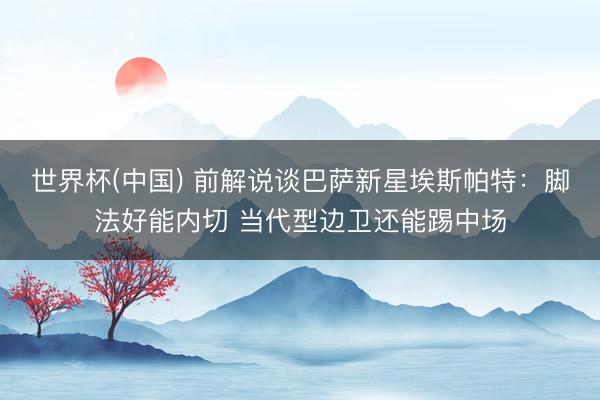 世界杯(中国) 前解说谈巴萨新星埃斯帕特：脚法好能内切 当代型边卫还能踢中场