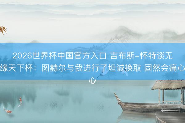 2026世界杯中国官方入口 吉布斯-怀特谈无缘天下杯：图赫尔与我进行了坦诚换取 固然会痛心