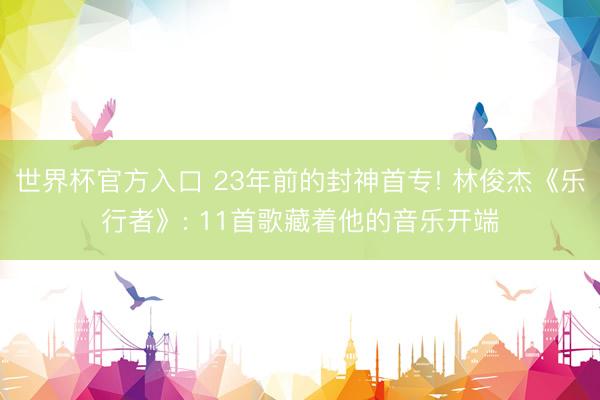 世界杯官方入口 23年前的封神首专! 林俊杰《乐行者》: 11首歌藏着他的音乐开端