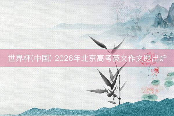 世界杯(中国) 2026年北京高考英文作文题出炉
