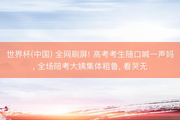 世界杯(中国) 全网刷屏! 高考考生随口喊一声妈， 全场陪考大姨集体粗鲁， 看哭无