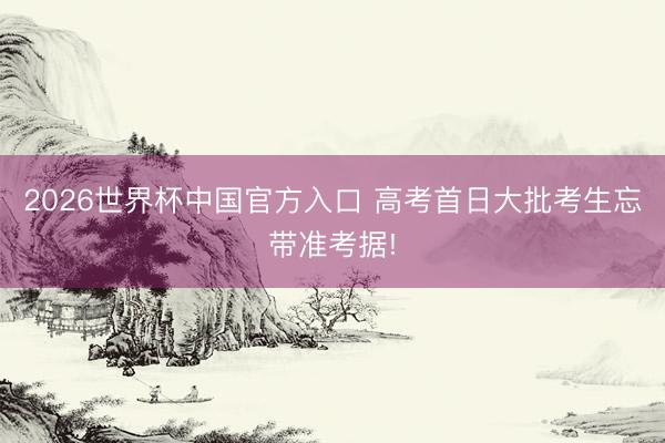 2026世界杯中国官方入口 高考首日大批考生忘带准考据!