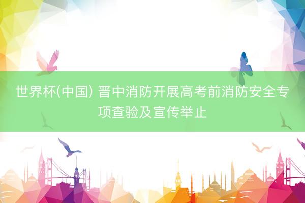 世界杯(中国) 晋中消防开展高考前消防安全专项查验及宣传举止