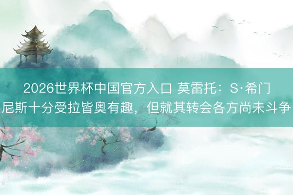 2026世界杯中国官方入口 莫雷托：S·希门尼斯十分受拉皆奥有趣，但就其转会各方尚未斗争