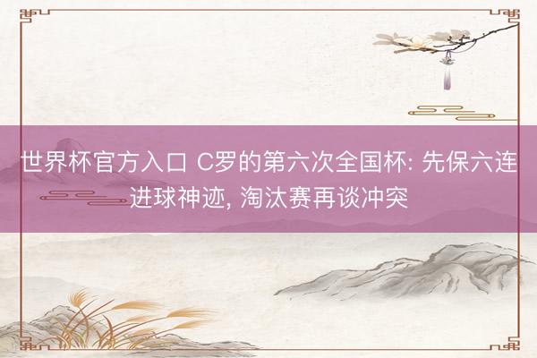 世界杯官方入口 C罗的第六次全国杯: 先保六连进球神迹， 淘汰赛再谈冲突