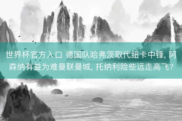 世界杯官方入口 德国队哈弗茨取代纽卡中锋, 阿森纳有益为难曼联曼城, 托纳利险些远走高飞?