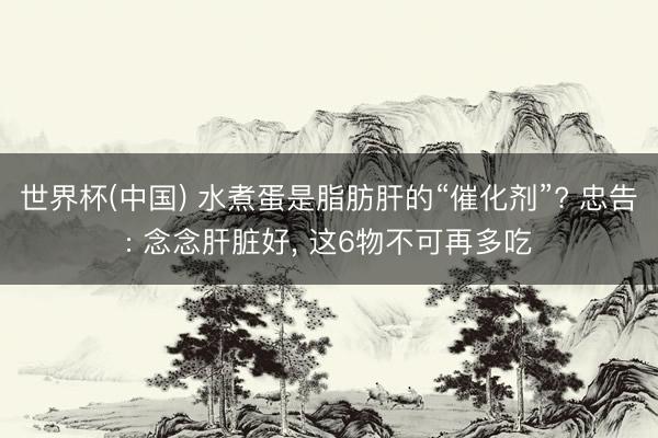 世界杯(中国) 水煮蛋是脂肪肝的“催化剂”? 忠告: 念念肝脏好, 这6物不可再多吃