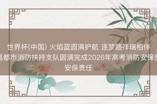 世界杯(中国) 火焰蓝圆满护航 逐梦路祥瑞相伴—昌都市消防扶持支队圆满完成2026年高考消防安保责任