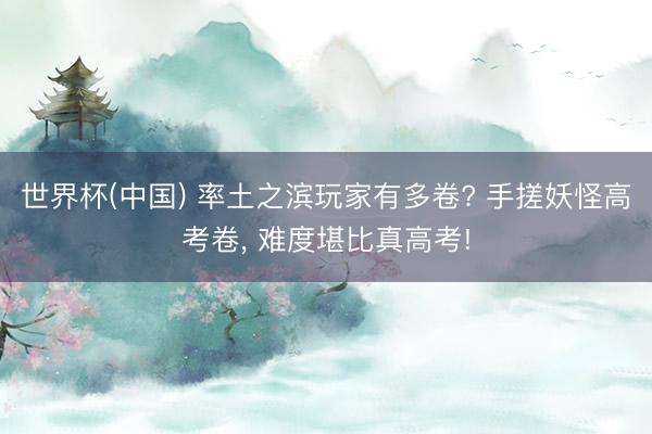 世界杯(中国) 率土之滨玩家有多卷? 手搓妖怪高考卷， 难度堪比真高考!