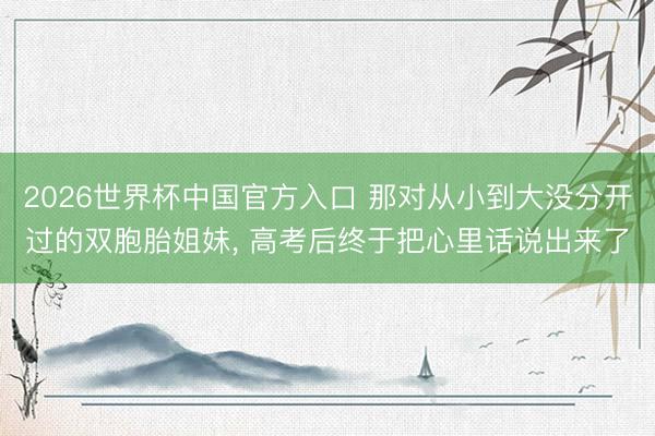 2026世界杯中国官方入口 那对从小到大没分开过的双胞胎姐妹， 高考后终于把心里话说出来了