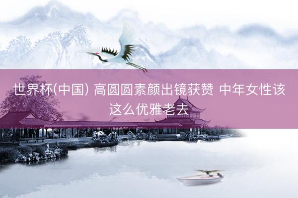 世界杯(中国) 高圆圆素颜出镜获赞 中年女性该这么优雅老去