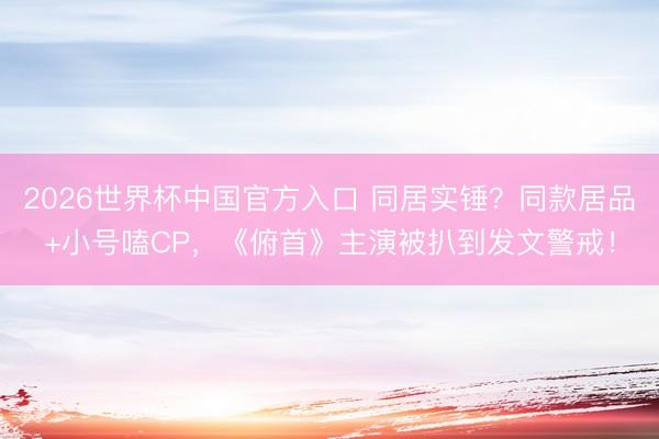 2026世界杯中国官方入口 同居实锤？同款居品+小号嗑CP，《俯首》主演被扒到发文警戒！