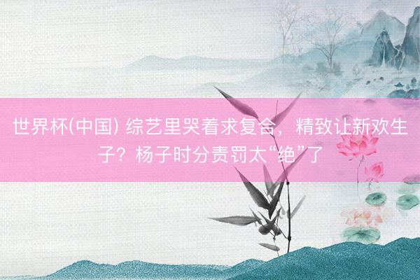 世界杯(中国) 综艺里哭着求复合，精致让新欢生子？杨子时分责罚太“绝”了