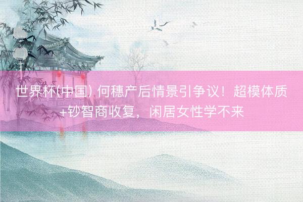 世界杯(中国) 何穗产后情景引争议！超模体质+钞智商收复，闲居女性学不来