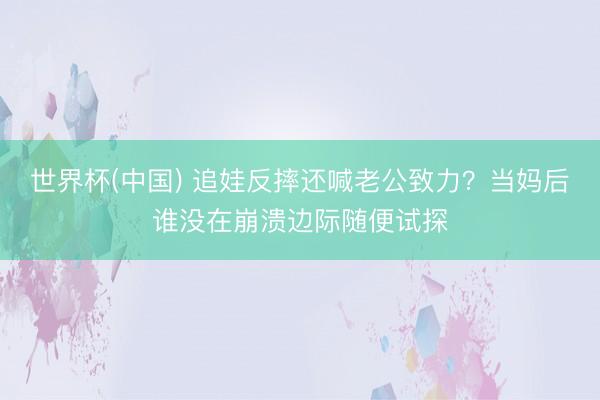 世界杯(中国) 追娃反摔还喊老公致力？当妈后谁没在崩溃边际随