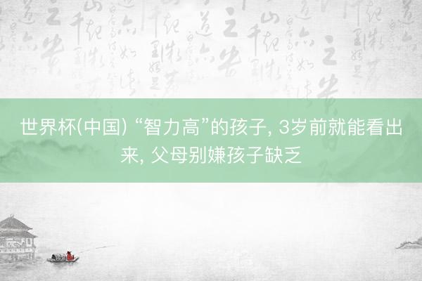 世界杯(中国) “智力高”的孩子， 3岁前就能看出来， 父母别嫌孩子缺乏