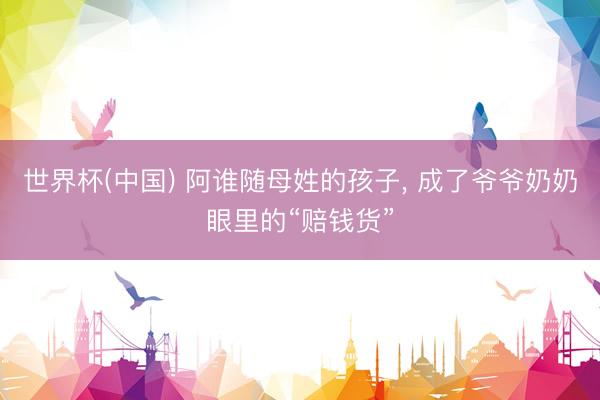 世界杯(中国) 阿谁随母姓的孩子， 成了爷爷奶奶眼里的“赔钱货”