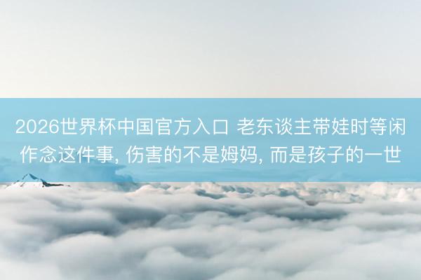 2026世界杯中国官方入口 老东谈主带娃时等闲作念这件事， 伤害的不是姆妈， 而是孩子的一世