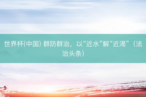 世界杯(中国) 群防群治，以“近水”解“近渴”（法治头条）