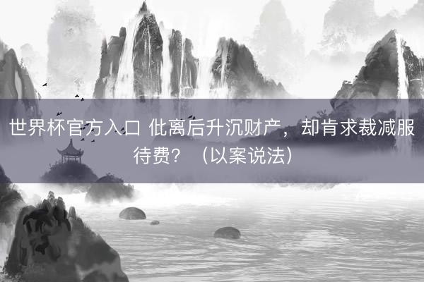 世界杯官方入口 仳离后升沉财产，却肯求裁减服待费？（以案说法）