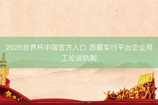 2026世界杯中国官方入口 西藏实行平台企业用工论说轨制