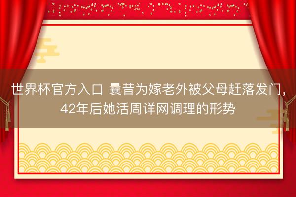 世界杯官方入口 曩昔为嫁老外被父母赶落发门，42年后她活周详网调理的形势