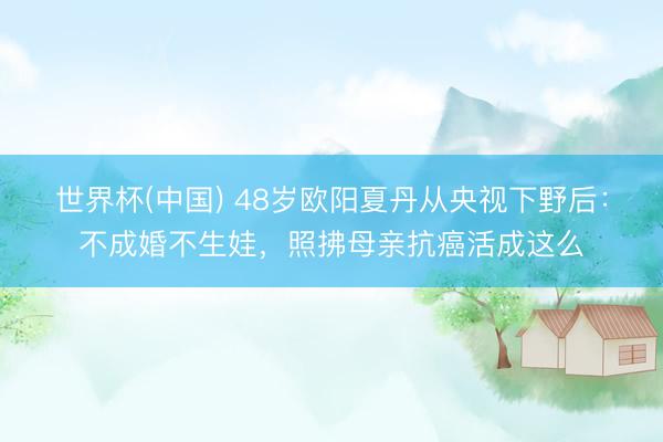 世界杯(中国) 48岁欧阳夏丹从央视下野后:不成婚不生娃,照拂母亲抗癌活成这么