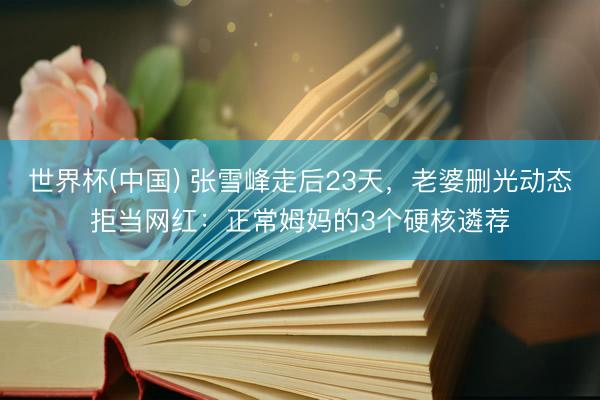 世界杯(中国) 张雪峰走后23天，老婆删光动态拒当网红：正常姆妈的3个硬核遴荐