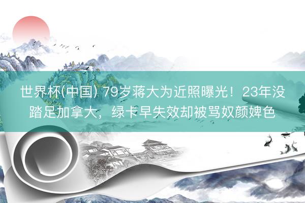 世界杯(中国) 79岁蒋大为近照曝光！23年没踏足加拿大，绿卡早失效却被骂奴颜婢色