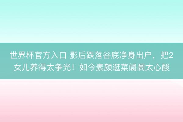 世界杯官方入口 影后跌落谷底净身出户，把2女儿养得太争光！如今素颜逛菜阛阓太心酸