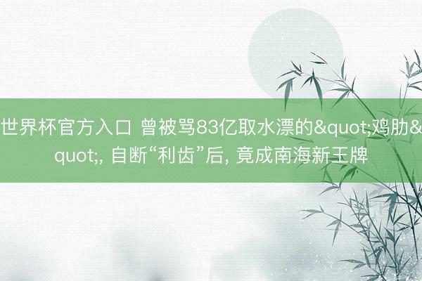 世界杯官方入口 曾被骂83亿取水漂的"鸡肋"， 自断“利齿”后， 竟成南海新王牌