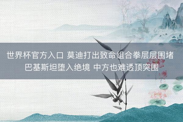 世界杯官方入口 莫迪打出致命组合拳层层围堵 巴基斯坦堕入绝境 中方也难透顶突围