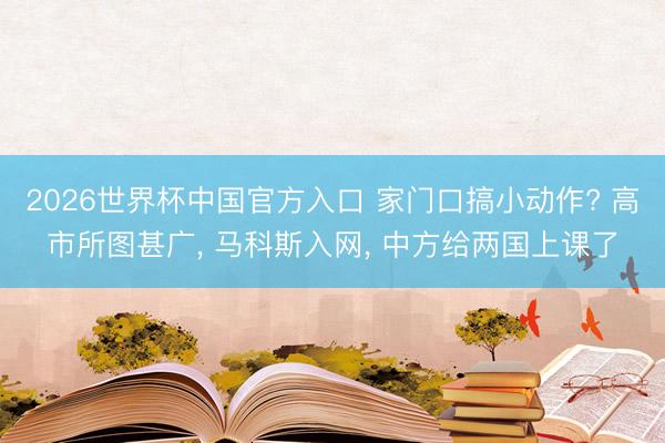 2026世界杯中国官方入口 家门口搞小动作? 高市所图甚广， 马科斯入网， 中方给两国上课了