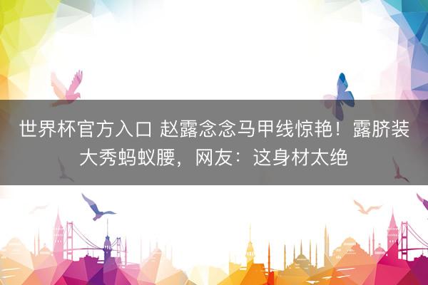 世界杯官方入口 赵露念念马甲线惊艳!露脐装大秀蚂蚁腰,网友:这身材太绝