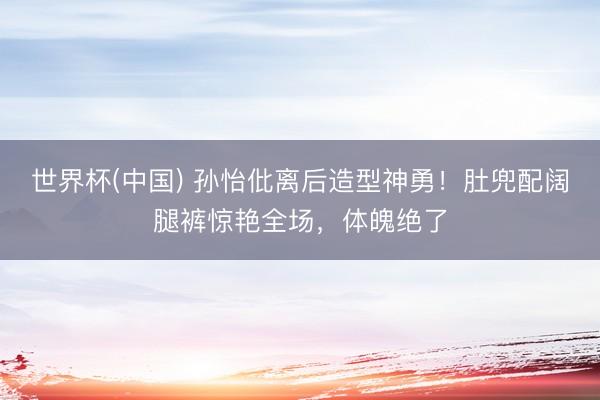 世界杯(中国) 孙怡仳离后造型神勇！肚兜配阔腿裤惊艳全场，体魄绝了