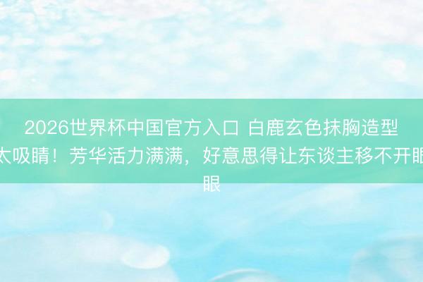 2026世界杯中国官方入口 白鹿玄色抹胸造型太吸睛！芳华活力满满，好意思得让东谈主移不开眼