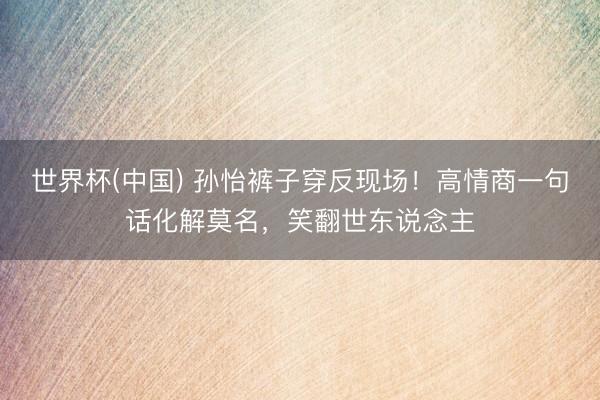 世界杯(中国) 孙怡裤子穿反现场！高情商一句话化解莫名，笑翻世东说念主