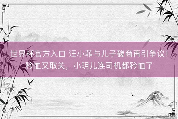 世界杯官方入口 汪小菲与儿子磋商再引争议！矜恤又取关，小玥儿连司机都矜恤了