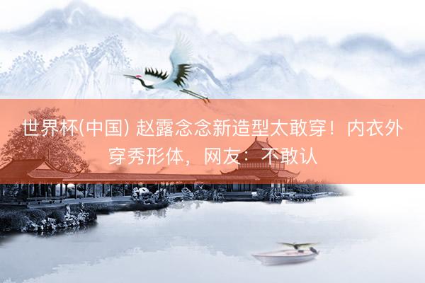 世界杯(中国) 赵露念念新造型太敢穿！内衣外穿秀形体，网友：不敢认