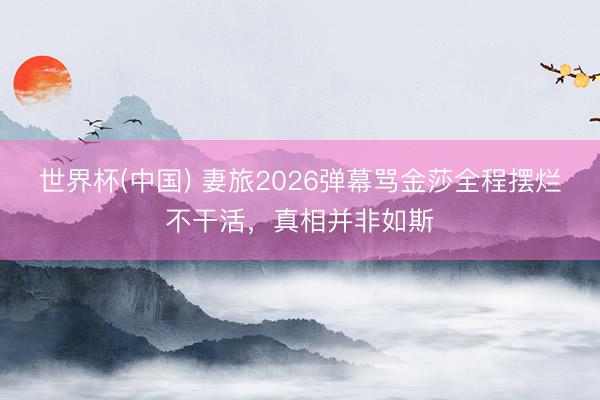 世界杯(中国) 妻旅2026弹幕骂金莎全程摆烂不干活，真相并非如斯