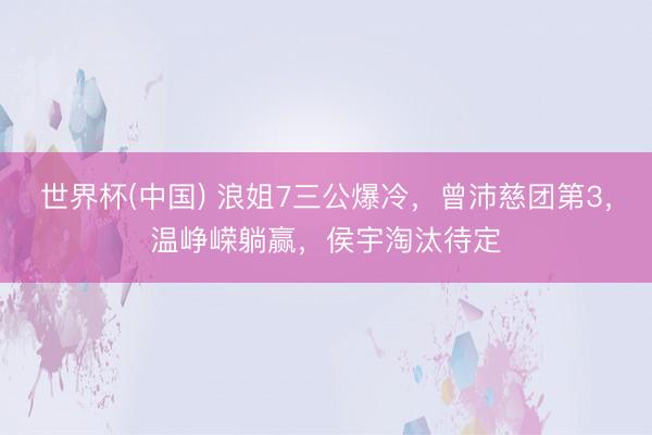 世界杯(中国) 浪姐7三公爆冷，曾沛慈团第3，温峥嵘躺赢，侯宇淘汰待定